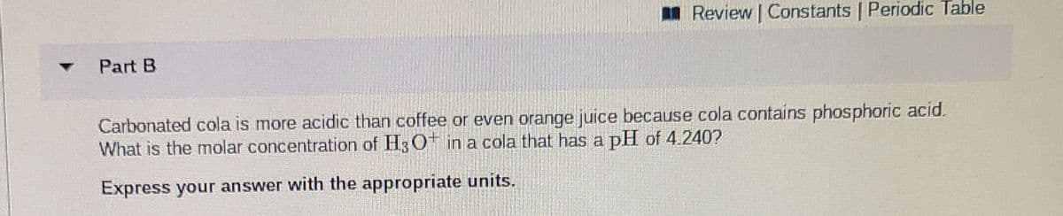 I Review | Constants | Periodic Table
Part B
Carbonated cola is more acidic than coffee or even orange juice because cola contains phosphoric acid.
What is the molar concentration of H3 O in a cola that has a pH of 4.240?
Express your answer with the appropriate units.
