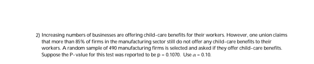 Increasing numbers of businesses are offering child-care benefits for their workers. However, one union claims
that more than B5% of firms in the manufacturing sector still do not offer any child-care benefits to their
workers. A random sample of 490 manufacturing firms is selected and asked if they offer child-care benefits.
Suppose the P-value for this test was reported to be p = 0.1070. Use a = 0.10.
