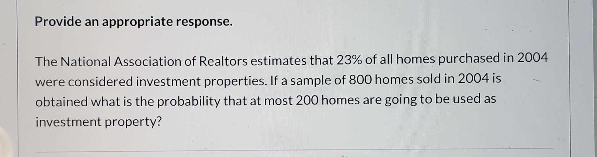Provide an appropriate response.
The National Association of Realtors estimates that 23% of all homes purchased in 2004
were considered investment properties. If a sample of 800 homes sold in 2004 is
obtained what is the probability that at most 200 homes are going to be used as
investment property?
