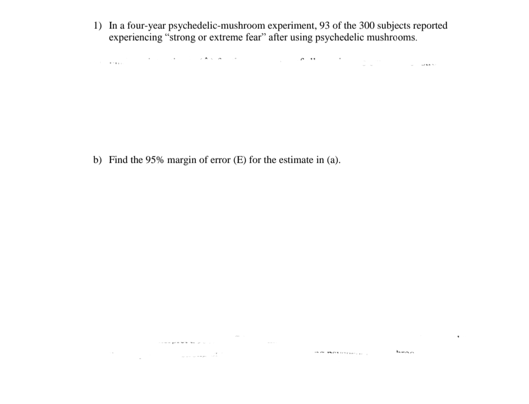 1) In a four-year psychedelic-mushroom experiment, 93 of the 300 subjects reported
experiencing "strong or extreme fear" after using psychedelic mushrooms.
b) Find the 95% margin of error (E) for the estimate in (a).
