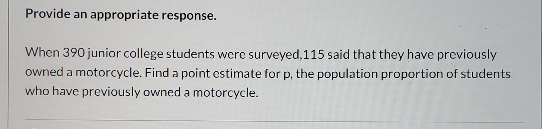 Provide an appropriate response.
When 390 junior college students were surveyed,115 said that they have previously
owned a motorcycle. Find a point estimate for p, the population proportion of students
who have previously owned a motorcycle.
