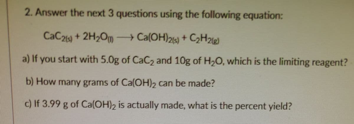 2. Answer the next 3 questions using the following equation:
CaC21) +2H2Om
Ca(OH)21) + C2H2e)
-
a) If you start with 5.0g of CaC2 and 10g of H20, which is the limiting reagent?
b) How many grams of Ca(OH), can be made?
c) If 3.99 g of Ca(OH)2 is actually made, what is the percent yield?
