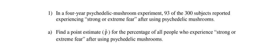 1) In a four-year psychedelic-mushroom experiment, 93 of the 300 subjects reported
experiencing "strong or extreme fear" after using psychedelic mushrooms.
a) Find a point estimate ( p ) for the percentage of all people who experience “strong or
extreme fear" after using psychedelic mushrooms.
