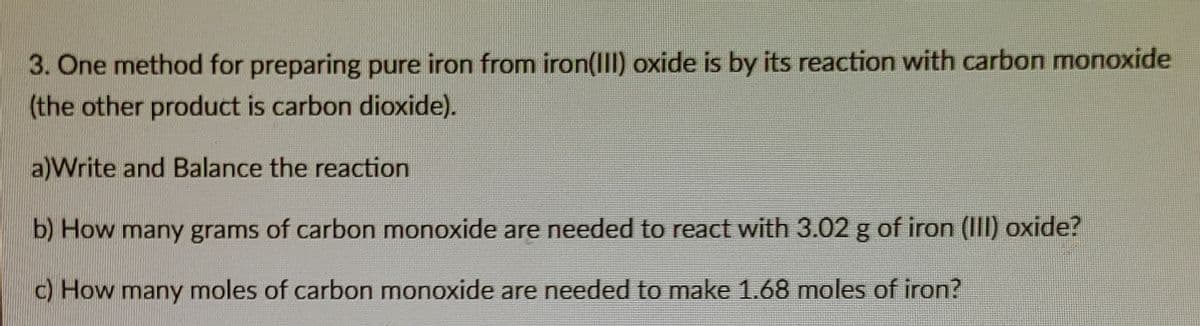 3. One method for preparing pure iron from iron(III) oxide is by its reaction with carbon monoxide
(the other product is carbon dioxide).
a)Write and Balance the reaction
b) How many grams of carbon monoxide are needed to react with 3.02 g of iron (III) oxide?
c) How many moles of carbon monoxide are needed to make 1.68 moles of iron?
