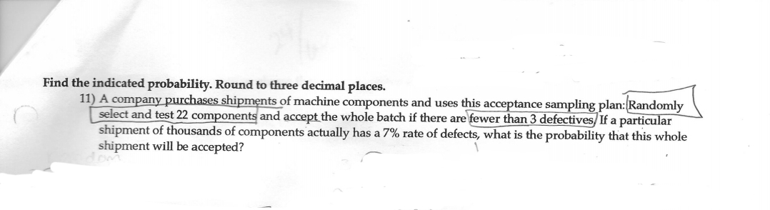 Find the indicated probability. Round to three decimal places.
11) A company purchases shipments of machine components and uses this acceptance sampling plan:Randomly
select and test 22 components and accept the whole batch if there are fewer than 3 defectives/ If a particular
shipment of thousands of components actually has a 7% rate of defects, what is the probability that this whole
shipment will be accepted?
