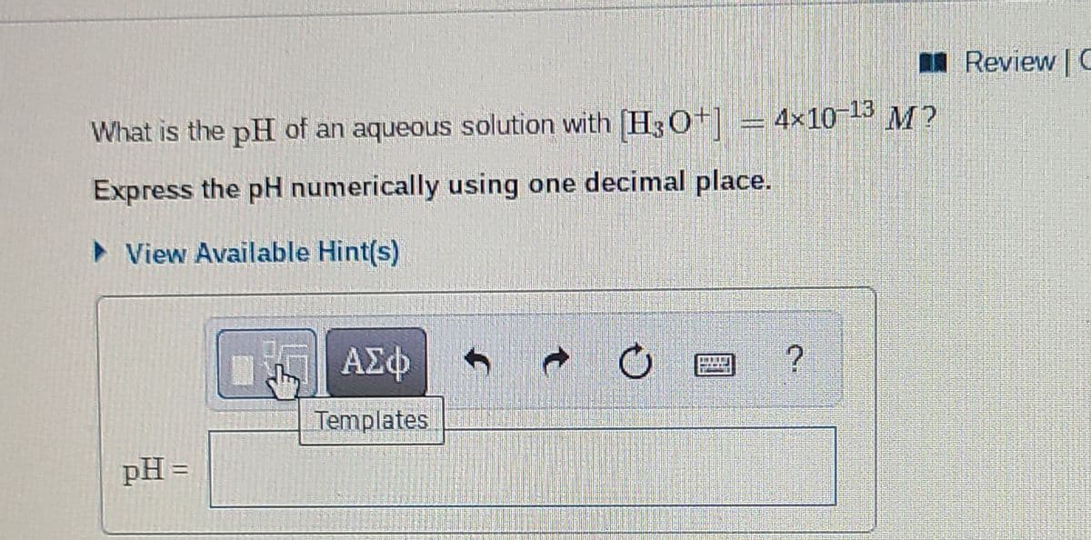 I Review | C
4x10 13 M?
What is the pH of an aqueous solution with H3O+|
Express the pH numerically using one decimal place.
> View Available Hint(s)
ΑΣφ
Templates
pH =
