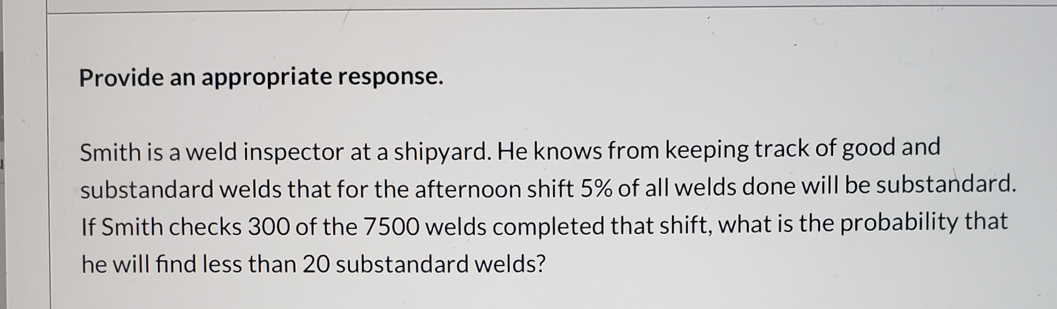 Provide an appropriate response.
Smith is a weld inspector at a shipyard. He knows from keeping track of good and
substandard welds that for the afternoon shift 5% of all welds done will be substandard.
If Smith checks 300 of the 7500 welds completed that shift, what is the probability that
he will find less than 20 substandard welds?
