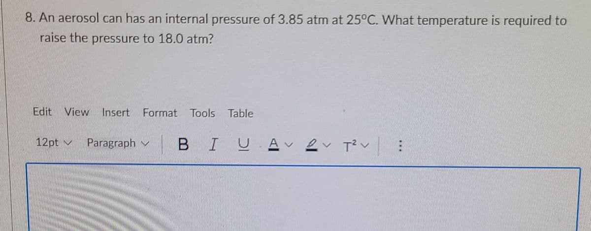 8. An aerosol can has an internal pressure of 3.85 atm at 25°C. What temperature is required to
raise the pressure to 18.0 atm?
Edit View Insert Format Tools Table
12pt v
Paragraph
BIUAv
