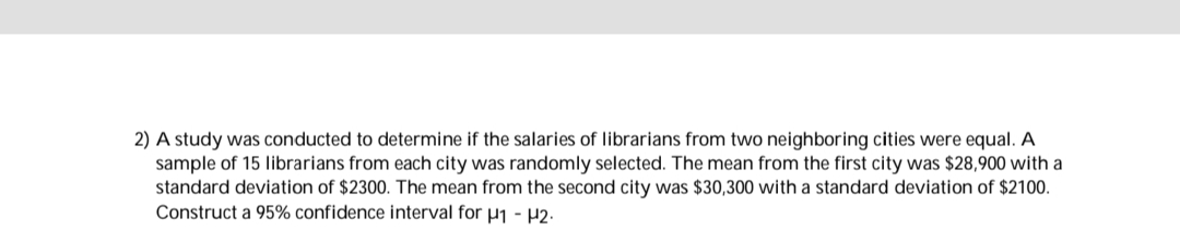 2) A study was conducted to determine if the salaries of librarians from two neighboring cities were equal. A
sample of 15 librarians from each city was randomly selected. The mean from the first city was $28,900 with a
standard deviation of $2300. The mean from the second city was $30,300 with a standard deviation of $2100.
Construct a 95% confidence interval for
- P2.
