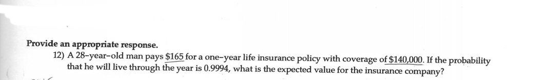 Provide an appropriate response.
12) A 28-year-old man pays $165 for a one-year life insurance policy with coverage of $140,000. If the probability
that he will live through the year is 0.9994, what is the expected value for the insurance company?
