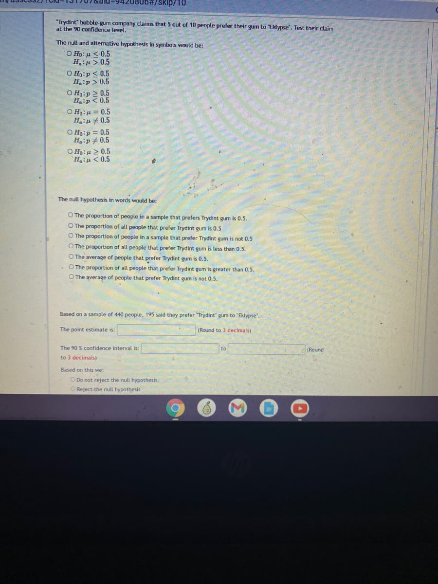 0806#/SKip/10
"Trydint" bubble-gum company claims that 5 aut af 10 people prefer their gum to "Eklypse". Test their daim
at the 90 confidence level.
The null and alternative hypothesis in symbols would be:
O Ho: u < 0.5
H:u > 0.5
O H:p < 0.5
Hip> 0.5
O Ho:p 2 0.5
H:p <0.5
O H:u = 0.5
H:p # 0.5
O Ho:p = 0.5
Hip# 0.5
O H:u > 0.5
`HiH<0.5
The null hypothesis in words would be:
O The proportion of people in a sample that prefers Trydint gum is 0.5.
O The proportion of all people that prefer Trydint gum is 0.5
O The proportion of people in a sample that prefer Trydint gum is not 0.5
O The proportion of all people that prefer Trydint gum is less than 0.5.
O The average of people that prefer Trydint gum is 0.5.
O The proportion of all people that prefer Trydint gum is greater than 0.5.
O The average of people that prefer Trydint gum is not 0.5.
Based on a sample of 440 people, 195 said they prefer Trydint" gum to "Eklypse".
The point estimate is:
(Round to 3 decimals)
The 90 % confidence interval is:
to
(Round
to 3 decimals)
Based on this we:
O Do not reject the null hypothesis
O Reject the null hypothesis
