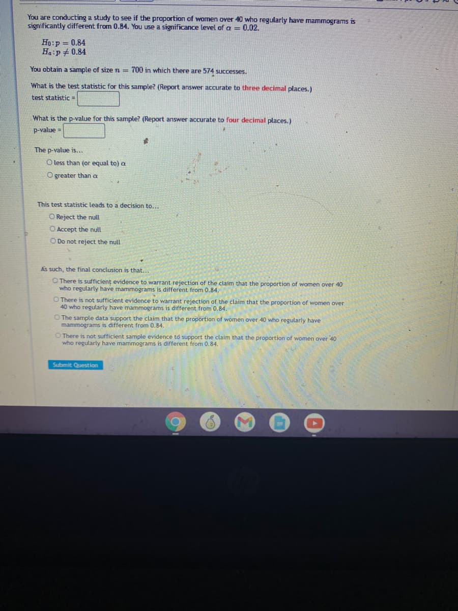 You are conducting a study to see if the proportion of women over 40 who regularly have mammograms is
significantly different from 0.84. You use a significance level of a = 0.02.
Ho:p = 0.84
Ha:p +0.84
You obtain a sample of size n = 700 in which there are 574 successes.
What is the test statistic for this sample? (Report answer accurate to three decimal places.)
test statistic
What is the p-value for this sample? (Report answer accurate to four decimal places.)
p-value =
The p-value is...
O less than (or equal to) a
O greater than a
This test statistic leads to a decision to...
O Reject the null
O Accept the null
O Do not reject the null
As such, the final conclusion is that...
O There is sufficient evidence to warrant rejection of the claim that the proportion of women over 40
who regularly have mammograms is different from 0.84.
O There is not sufficient evidence to warrant rejection of the claim that the proportion of women over
40 who regularly have mammograms is different from 0.84.
O The sample data support the claim that the proportion of women over 40 who regularly have
mammograms is different from 0.84.
O There is not sufficient sample evidence to support the claim that the proportion of women over 40
who regularly have mammograms is different from 0.84
Submit Question
