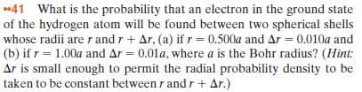 41 What is the probability that an electron in the ground state
of the hydrogen atom will be found between two spherical shells
(b) if r= 1.00a and Ar = 0.01a, where a is the Bohr radius? (Hint:
Ar is small enough to permit the radial probability density to be
taken to be constant between r and r + Ar.)
