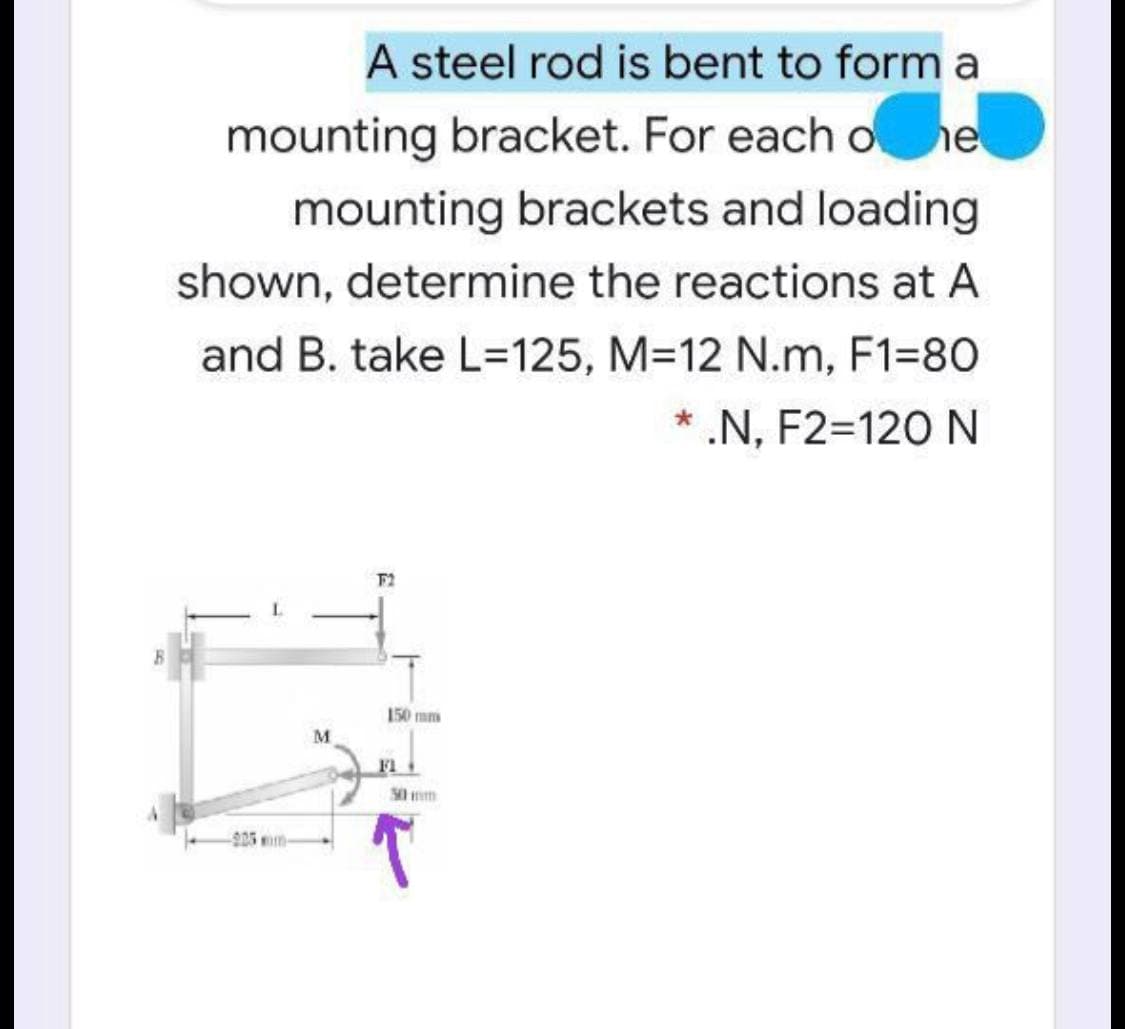 A steel rod is bent to form a
mounting bracket. For each o
mounting brackets and loading
shown, determine the reactions at A
and B. take L=125, M312 N.m, F1=80
* .N, F2=120 N
F2
150 mm
F1
50 mm
-925m
