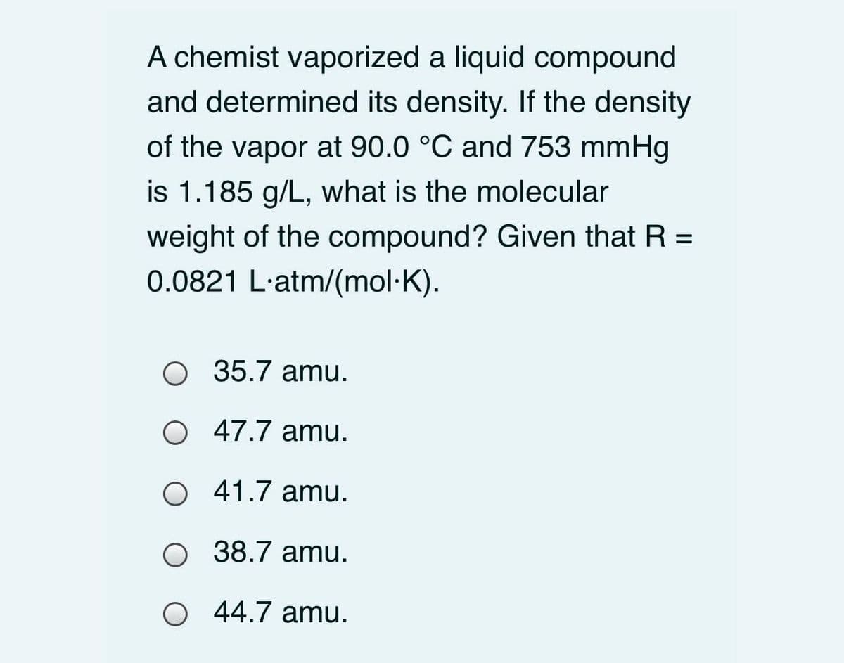 A chemist vaporized a liquid compound
and determined its density. If the density
of the vapor at 90.0 °C and 753 mmHg
is 1.185 g/L, what is the molecular
weight of the compound? Given that R =
0.0821 L'atm/(mol·K).
%3D
O 35.7 amu.
O 47.7 amu.
O 41.7 amu.
O 38.7 amu.
44.7 amu.

