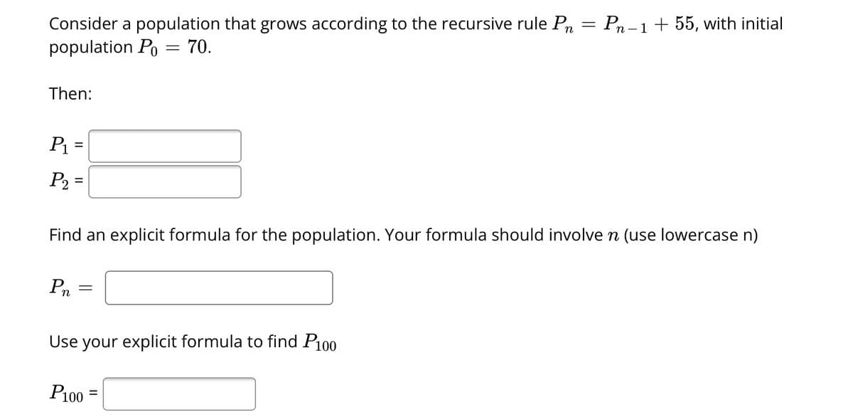 Consider a population that grows according to the recursive rule Pn = Pn-1 + 55, with initial
population Po = 70.
Then:
P₁ =
P₂ =
Find an explicit formula for the population. Your formula should involve n (use lowercase n)
P₁
=
Use your explicit formula to find P100
P100
=