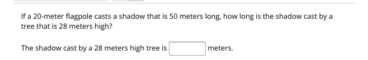 If a 20-meter flagpole casts a shadow that is 50 meters long, how long is the shadow cast by a
tree that is 28 meters high?
The shadow cast by a 28 meters high tree is
meters.