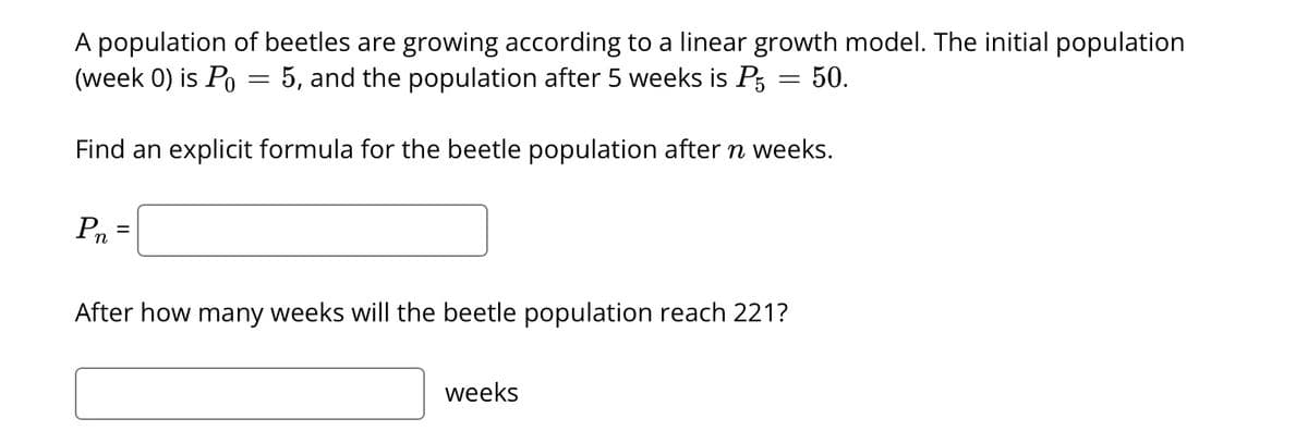 A population of beetles are growing according to a linear growth model. The initial population
(week 0) is Po= 5, and the population after 5 weeks is P5 = 50.
Find an explicit formula for the beetle population after n weeks.
Pn
=
After how many weeks will the beetle population reach 221?
weeks