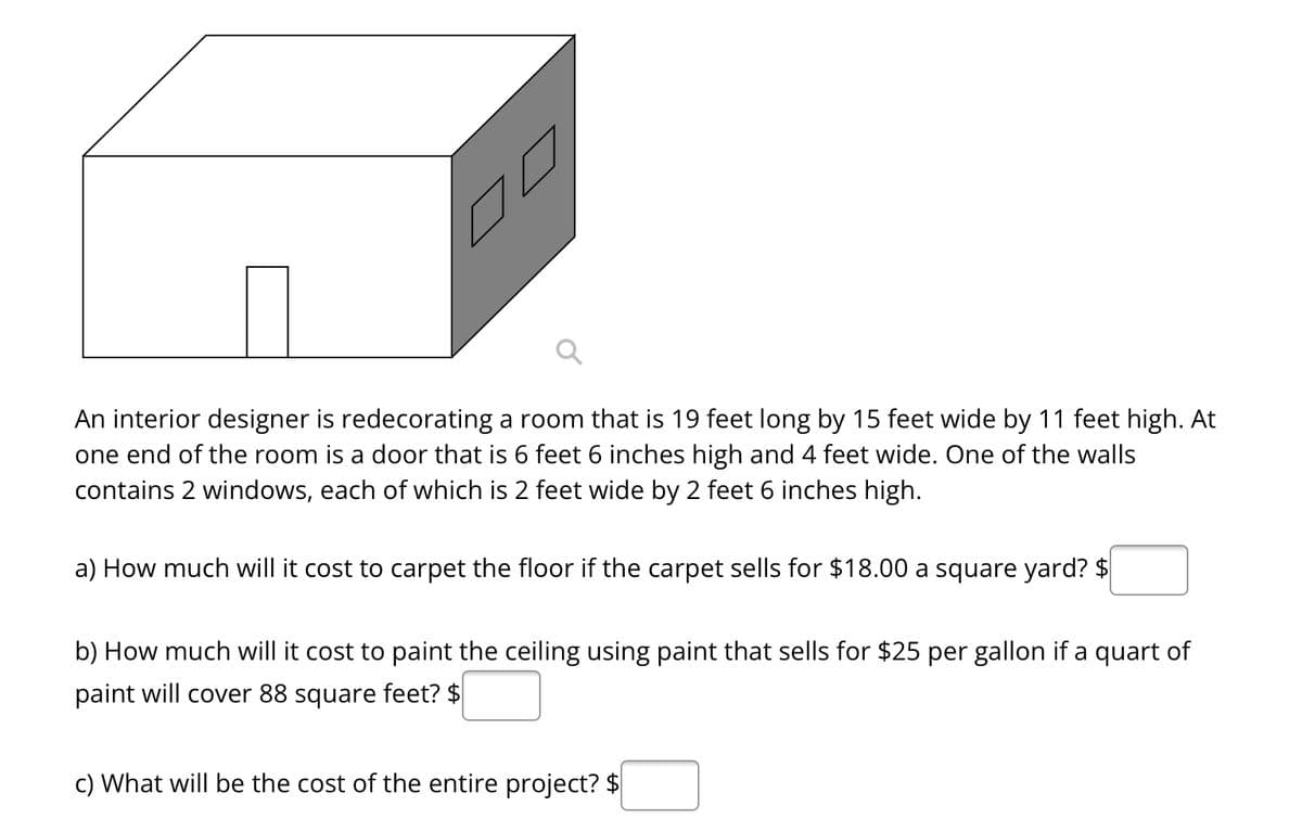 An interior designer is redecorating a room that is 19 feet long by 15 feet wide by 11 feet high. At
one end of the room is a door that is 6 feet 6 inches high and 4 feet wide. One of the walls
contains 2 windows, each of which is 2 feet wide by 2 feet 6 inches high.
a) How much will it cost to carpet the floor if the carpet sells for $18.00 a square yard? $
b) How much will it cost to paint the ceiling using paint that sells for $25 per gallon if a quart of
paint will cover 88 square feet? $
c) What will be the cost of the entire project? $