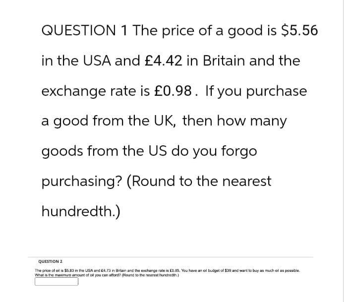 QUESTION 1 The price of a good is $5.56
in the USA and £4.42 in Britain and the
exchange rate is £0.98. If you purchase
a good from the UK, then how many
goods from the US do you forgo
purchasing? (Round to the nearest
hundredth.)
QUESTION 2
The price of oil is $5.83 in the USA and £4.73 in Britain and the exchange rate is £0.85. You have an oil budget of $39 and want to buy as much oil as possible.
What is the maximum amount of oil you can afford? (Round to the nearest hundredth.)