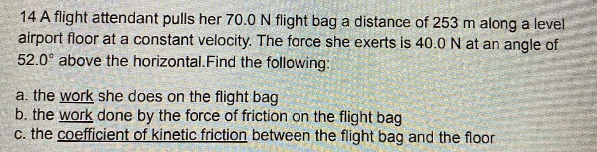 14 A flight attendant pulls her 70.0 N flight bag a distance of 253 m along a level
airport floor at a constant velocity. The force she exerts is 40.0 N at an angle of
52.0° above the horizontal.Find the following:
a. the work she does on the flight bag
b. the work done by the force of friction on the flight bag
c. the coefficient of kinetic friction between the flight bag and the floor
