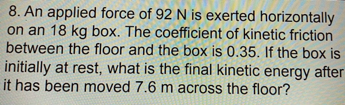 8. An applied force of 92 N is exerted horizontally
on an 18 kg box. The coefficient of kinetic friction
between the floor and the box is 0.35. If the box is
initially at rest, what is the final kinetic energy after
it has been moved 7.6 m across the floor?
