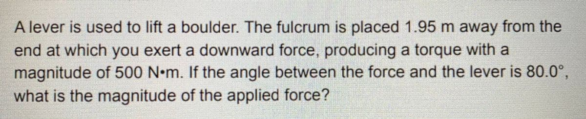 A lever is used to lift a boulder. The fulcrum is placed 1.95 m away from the
end at which you exert a downward force, producing a torque with a
magnitude of 500 N•m. If the angle between the force and the lever is 80.0°,
what is the magnitude of the applied force?

