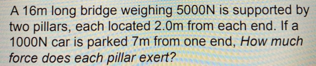 A 16m long bridge weighing 5000N is supported by
two pillars, each located 2.0m from each end. If a
1000N car is parked 7m from one end, How much
force does each pillar exert?
