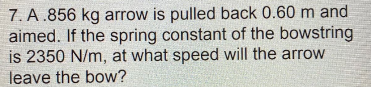 7. A .856 kg arrow is pulled back 0.60 m and
aimed. If the spring constant of the bowstring
is 2350 N/m, at what speed will the arrow
leave the bow?

