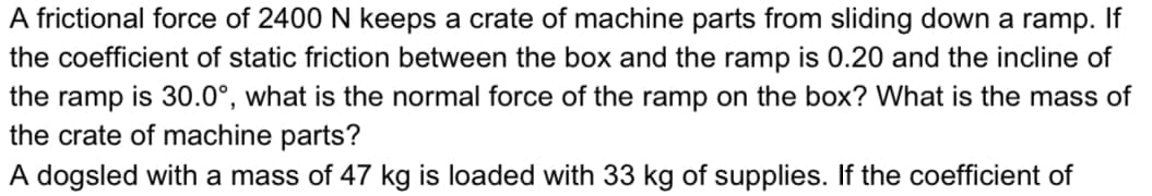 A frictional force of 2400 N keeps a crate of machine parts from sliding down a ramp. If
the coefficient of static friction between the box and the ramp is 0.20 and the incline of
is 30.0°, what is the normal force of the ramp on the box? What is the mass of
the ramp
the crate of machine parts?
A dogsled with a mass of 47 kg is loaded with 33 kg of supplies. If the coefficient of
