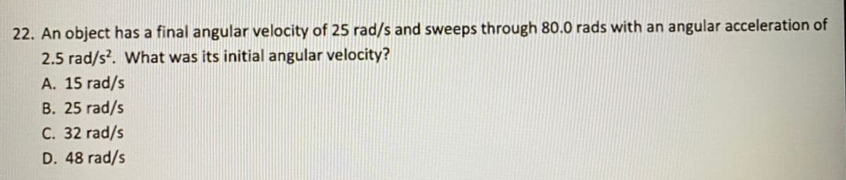 22. An object has a final angular velocity of 25 rad/s and sweeps through 80.0 rads with an angular acceleration of
2.5 rad/s?. What was its initial angular velocity?
A. 15 rad/s
B. 25 rad/s
C. 32 rad/s
D. 48 rad/s
