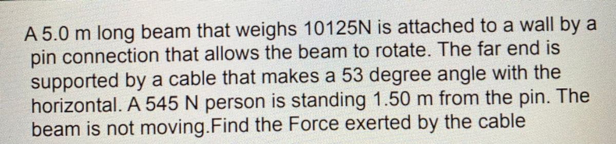 A 5.0 m long beam that weighs 10125N is attached to a wall by a
pin connection that allows the beam to rotate. The far end is
supported by a cable that makes a 53 degree angle with the
horizontal. A 545 N person is standing 1.50 m from the pin. The
beam is not moving.Find the Force exerted by the cable
