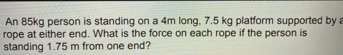 An 85kg person is standing on a 4m long, 7.5 kg platform supported by a
rope at either end. What is the force on each rope if the person is
standing 1.75 m from one end?
