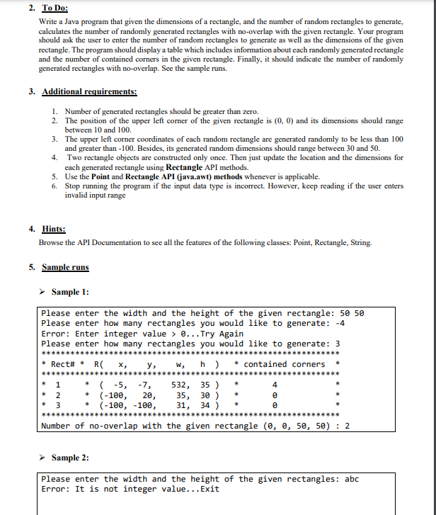 2. To Do:
Write a Java program that given the dimensions of a rectangle, and the number of random rectangles to generate,
calculates the number of randomly generated rectangles with no-overlap with the given rectangle. Your program
should ask the user to enter the number of random rectangles to generate as well as the dimensions of the given
rectangle. The program should display a table which includes information about each randomly generated rectangle
and the number of contained corners in the given rectangle. Finally, it should indicate the number of randomly
generated rectangles with no-overlap. See the sample runs.
3. Additional requirements:
1. Number of generated rectangles should be greater than zero.
2.
The position of the upper left corner of the given rectangle is (0, 0) and its dimensions should range
between 10 and 100.
3. The upper left corner coordinates of each random rectangle are generated randomly to be less than 100
and greater than -100. Besides, its generated random dimensions should range between 30 and 50.
4.
Two rectangle objects are constructed only once. Then just update the location and the dimensions for
each generated rectangle using Rectangle API methods.
5. Use the Point and Rectangle API (java.awt) methods whenever is applicable.
6.
Stop running the program if the input data type is incorrect. However, keep reading if the user enters
invalid input range
4. Hints:
Browse the API Documentation to see all the features of the following classes: Point, Rectangle, String.
5. Sample runs
➤ Sample 1:
Please enter the width and the height of the given rectangle: 50 50
Please enter how many rectangles you would like to generate: -4
Error: Enter integer value> 0... Try Again
Please enter how many rectangles you would like to generate: 3
****
* Rect# * R(x,
w, h) * contained corners
532, 35)
*(-5, -7,
* (-100,
20,
35, 30)
(-100, -100,
31, 34 )
Number of no-overlap with the given rectangle (0, 0, 50, 50) 2
* 1
*2
*3
y,
4
0
0
Sample 2:
Please enter the width and the height of the given rectangles: abc.
Error: It is not integer value... Exit