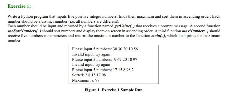 Exercise 1:
Write a Python program that inputs five positive integer numbers, finds their maximum and sort them in ascending order. Each
number should be a distinct number (i.e. all numbers are different).
Each number should be input and returned by a function named getValue(..) that receives a prompt message. A second function
ascSortNumbers(..) should sort numbers and display them on screen in ascending order. A third function maxNumber(..) should
receive five numbers as parameters and returns the maximum number to the function main(..), which then prints the maximum
number.
Please input 5 numbers: 30 30 20 10 56
Invalid input, try again
Please input 5 numbers: -9 67 20 10 97
Invalid input, try again
Please input 5 numbers: 17 15 8 98 2
Sorted: 2 8 15 1798
Maximum is: 98
Figure 1. Exercise 1 Sample Run.
