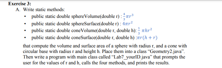 Exercise 3:
A. Write static methods:
• public static double sphereVolume(double r) :r3
• public static double sphereSurface(double r) : 47tr?
• public static double coneVolume(double r, double h): – thr²
public static double coneSurface(double r, double h) :7r(h +r)
that compute the volume and surface area of a sphere with radius r, and a cone with
circular base with radius r and height h. Place them into a class “Geometry2.java".
Then write a program with main class called “Lab7_yourlD.java" that prompts the
user for the values of r and h, calls the four methods, and prints the results.
