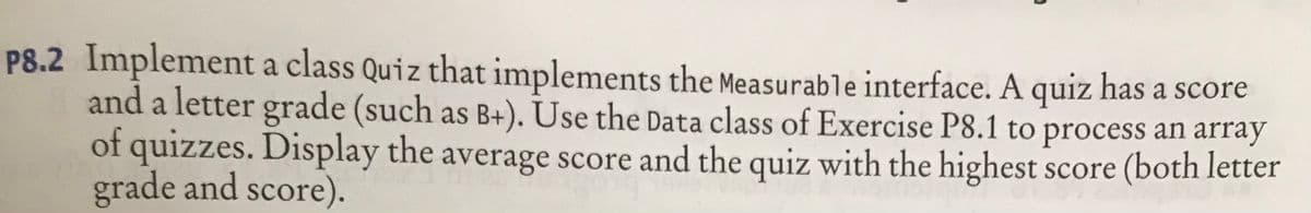 P8.2 Implement a class Quiz that implements the Measurable interface. A quiz has a score
and a letter grade (such as B+). Use the Data class of Exercise P8.1 to process an array
of quizzes. Display the average score and the quiz with the highest score (both letter
grade and score).
