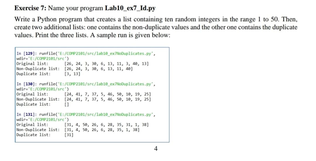 Exercise 7: Name your program Lab10_ex7_Id.py
Write a Python program that creates a list containing ten random integers in the range 1 to 50. Then,
create two additional lists: one contains the non-duplicate values and the other one contains the duplicate
values. Print the three lists. A sample run is given below:
In [129]: runfile('E:/COMP2101/src/lab10_ex7NoDuplicates.py',
wdir='E:/COMP2101/src')
Original list:
Non-Duplicate list: [26, 24, 3, 30, 6, 13, 11, 40]
Duplicate list:
[26, 24, 3, зе, 6, 13, 11, 3, 40, 13]
[3, 13]
In [130]: runfile('E:/COMP2101/src/lab10_ex7NoDuplicates.py',
wdir='E:/COMP2101/src')
Original list:
Non-Duplicate list: [24, 41, 7, 37, 5, 46, 50, 10, 19, 25]
Duplicate list:
[24, 41, 7, 37, 5, 46, 50, 10, 19, 25]
[]
In [131]: runfile('E:/COMP2101/src/lab10_ex7NoDuplicates.py',
wdir='E:/COMP2101/src')
Original list:
Non-Duplicate list: [31, 4, 50, 26, 6, 28, 35, 1, 38]
Duplicate list:
[31, 4, 50, 26, 6, 28, 35, З1, 1, 38]
[31]
4
