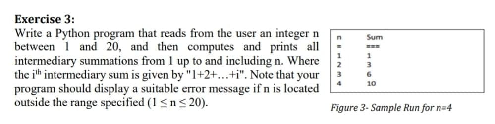 Exercise 3:
Write a Python program that reads from the user an integer n
between 1 and 20, and then computes and prints all
intermediary summations from 1 up to and including n. Where
the ith intermediary sum is given by "1+2+...+i". Note that your
program should display a suitable error message if n is located
outside the range specified (1<n< 20).
Sum
===
1
2
3
3
6
4
10
Figure 3- Sample Run for n=4
