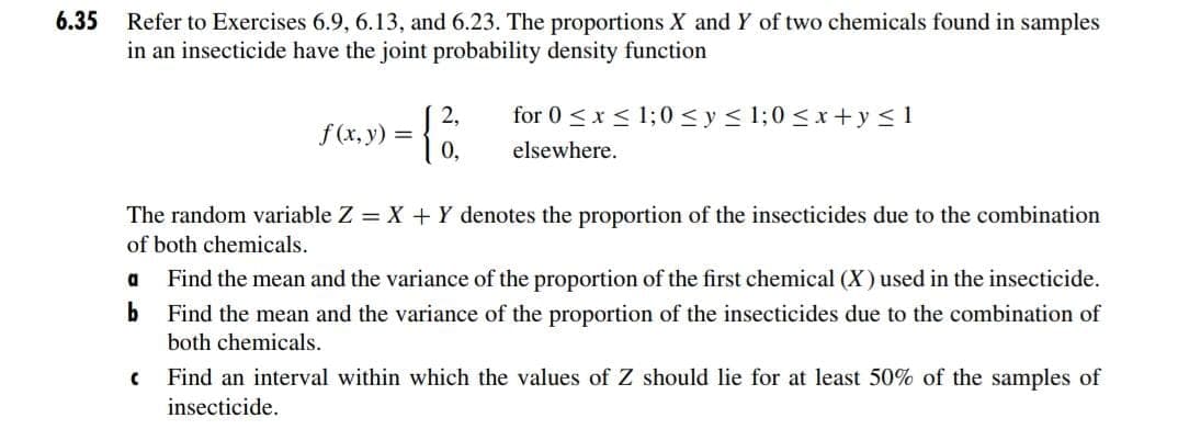 6.35
Refer to Exercises 6.9, 6.13, and 6.23. The proportions X and Y of two chemicals found in samples
in an insecticide have the joint probability density function
2,
for 0 <x < 1;0 <y < 1;0 <x+y <1
f (x, y) =
0,
elsewhere.
The random variable Z = X + Y denotes the proportion of the insecticides due to the combination
of both chemicals.
a
Find the mean and the variance of the proportion of the first chemical (X) used in the insecticide.
b
Find the mean and the variance of the proportion of the insecticides due to the combination of
both chemicals.
Find an interval within which the values of Z should lie for at least 50% of the samples of
insecticide.
