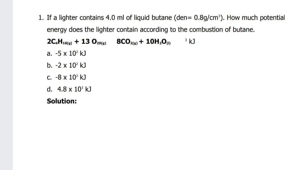 1. If a lighter contains 4.0 ml of liquid butane (den= 0.8g/cm³). How much potential
energy does the lighter contain according to the combustion of butane.
2C,H10(0) + 13 O29(0)
8CO20) + 10H;Oo»
3 kJ
а. -5 х 10° k]
b. -2 x 102 kJ
C. -8 x 102 kJ
d. 4.8 x 10' kJ
Solution:
