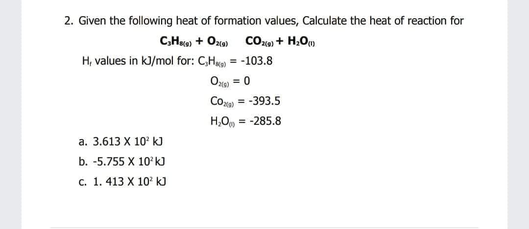 2. Given the following heat of formation values, Calculate the heat of reaction for
C,Heo) + Ozo)
CO29) + H2O).
H, values in kJ/mol for: C,Hsg) = -103.8
Oz(9)
= 0
CO20)
-393.5
H,O = -285.8
а. 3.613 X 10? k]
b. -5.755 X 10 k)
c. 1. 413 X 10? kJ
