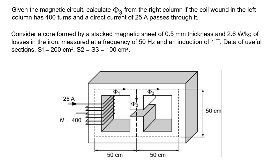 Given the magnetic circuit, calculate D, from the right column if the coil wound in the left
column has 400 turns and a direct current of 25 A passes through it.
Consider a core formed by a stacked magnetic sheet of 0.5 mm thickness and 2.6 W/kg of
losses in the iron, measured at a frequency of 50 Hz and an induction of 1 T. Data of useful
sections: S1= 200 cm?, S2 = S3 = 100 cm?.
P3
25 A
50 cm
N = 400
50 cm
50 cm
