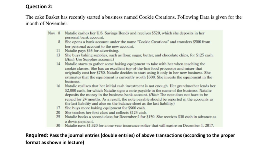 Question 2:
The cake Basket has recently started a business named Cookie Creations. Following Data is given for the
month of November.
Nov. 8 Natalie cashes her U.S. Savings Bonds and receives $520, which she deposits in her
personal bank account.
8 She opens a bank account under the name "Cookie Creations" and transfers $500 from
her personal account to the new account.
11 Natalie pays $65 for advertising.
13 She buys baking supplies, such as flour, sugar, butter, and chocolate chips, for $125 cash.
(Hint: Use Supplies account.)
14 Natalie starts to gather some baking equipment to take with her when teaching the
cookie classes. She has an excellent top-of-the-line food processor and mixer that
originally cost her $750. Natalie decides to start using it only in her new business. She
estimates that the equipment is currently worth $300. She invests the equipment in the
business.
16 Natalie realizes that her initial cash investment is not enough. Her grandmother lends her
$2,000 cash, for which Natalie signs a note payable in the name of the business. Natalie
deposits the money in the business bank account. (Hint: The note does not have to be
repaid for 24 months. As a result, the note payable should be reported in the accounts as
the last liability and also on the balance sheet as the last liability.)
17 She buys more baking equipment for $900 cash.
20 She teaches her first class and collects $125 cash.
25 Natalie books a second class for December 4 for $150. She receives $30 cash in advance as
a down payment.
30 Natalie pays $1,320 for a one-year insurance policy that will expire on December 1, 2017.
Required: Pass the journal entries (double entries) of above transactions (according to the proper
format as shown in lecture)
