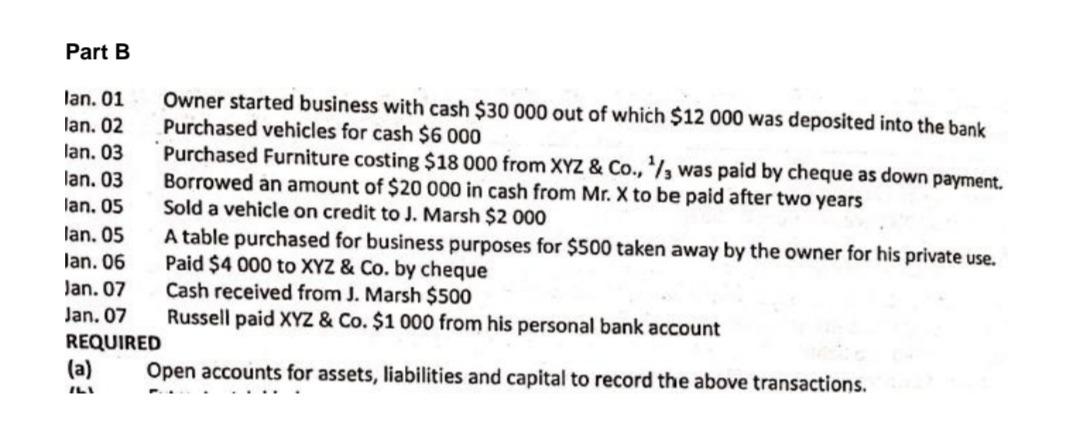 Part B
Owner started business with cash $30 000 out of which $12 000 was deposited into the bank
Purchased vehicles for cash $6 000
Purchased Furniture costing $18 000 from XYZ & Co., /, was paid by cheque as down payment.
Borrowed an amount of $20 000 in cash from Mr. X to be paid after two years
Sold a vehicle on credit to J. Marsh $2 000
A table purchased for business purposes for $500 taken away by the owner for his private use.
Paid $4 000 to XYZ & Co. by cheque
Cash received from J. Marsh $500
Russell paid XYZ & Co. $1 000 from his personal bank account
lan. 01
lan. 02
lan. 03
lan. 03
lan. 05
lan. 05
lan. 06
Jan. 07
Jan. 07
REQUIRED
(a)
Open accounts for assets, liabilities and capital to record the above transactions.
ILI

