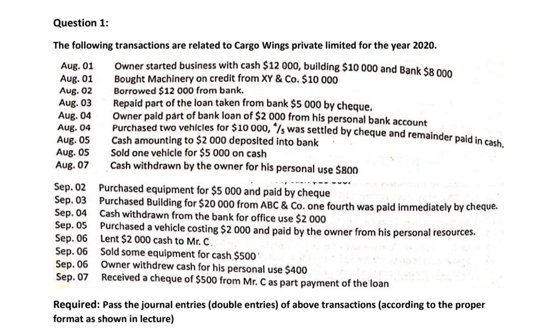 Question 1:
The following transactions are related to Cargo Wings private limited for the year 2020.
Aug. 01
Aug. 01
Aug. 02
Aug. 03
Aug. 04
Aug. 04
Owner started business with cash $12 000, building $10 000 and Bank $8 000
Bought Machinery on credit from XY & Co. $10 000
Borrowed $12 000 from bank.
Repaid part of the loan taken from bank $5 000 by cheque.
Owner paid párt of bank loan of $2 000 from his personal bank account
Purchased two vehicles for $10 000, "/s was settled by cheque and remainder paid in coat
Cash amounting to $2 000 deposited into bank
Sold one vehicle for $5 000 on cash
Cash withdrawn by the owner for his personal use $800
Aug. 05
Aug. 05
Aug. 07
Sep. 02 Purchased equipment for $5 000 and paid by cheque
Sep. 03 Purchased Building for $20 000 from ABC & Co. one fourth was paid immediately by cheque.
Sep. 04
Sep. 05
Sep. 06
Sep. 06 Sold some equipment for cash $500'
Sep. 06
Sep. 07
Cash withdrawn from the bank for office use $2 000
Purchased a vehicle costing $2 000 and paid by the owner from his personal resources.
Lent $2 000 cash to Mr. C.
Owner withdrew cash for his personal use $400
Received a cheque of $500 from Mr. C as part payment of the loan
Required: Pass the journal entries (double entries) of above transactions (according to the proper
format as shown in lecture)
