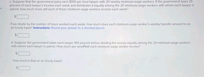 c. Suppose that the government pairs each $100-per-hour lawyer with 20 nearby minimum-wage workers. If the government taxes 25
percent of each lawyer's income each week and distributes it equally among the 20 minimum wage workers with whom each lawyer is
paired, how much more will each of those minimum-wage workers receive each week?
If we divide by the number of hours worked each week, how much does each minimum wage worker's weekly transfer amount to on
an hourly basis? Instructions: Round your answer to 2 decimal places.
d. Suppose the government taxes each lawyer 100 percent before dividing the money equally among the 20 minimum-wage workers
with whom each lawyer is paired. How much per week will each minimum-wage worker receive?
How much is that on an hourly basis?