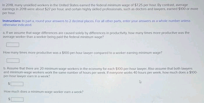 In 2018, many unskilled workers in the United States earned the federal minimum wage of $7.25 per hour. By contrast, average
earnings in 2018 were about $27 per hour, and certain highly skilled professionals, such as doctors and lawyers, earned $100 or more
per hour.
Instructions: In part a, round your answers to 2 decimal places. For all other parts, enter your answers as a whole number unless
otherwise indicated.
a. If we assume that wage differences are caused solely by differences in productivity, how many times more productive was the
average worker than a worker being paid the federal minimum wage?
How many times more productive was a $100-per-hour lawyer compared to a worker earning minimum wage?
b. Assume that there are 20 minimum wage workers in the economy for each $100-per-hour lawyer. Also assume that both lawyers
and minimum wage workers work the same number of hours per week. If everyone works 40 hours per week, how much does a $100-
per-hour lawyer earn in a week?
How much does a minimum wage worker earn a week?