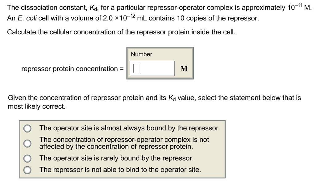 The dissociation constant, Kd, for a particular repressor-operator complex is approximately 10-11 M.
An E. coli cell with a volume of 2.0 x 10-12 mL contains 10 copies of the repressor.
Calculate the cellular concentration of the repressor protein inside the cell.
repressor protein concentration =
Number
M
Given the concentration of repressor protein and its Kd value, select the statement below that is
most likely correct.
The operator site is almost always bound by the repressor.
The concentration of repressor-operator complex is not
affected by the concentration of repressor protein.
The operator site is rarely bound by the repressor.
The repressor is not able to bind to the operator site.