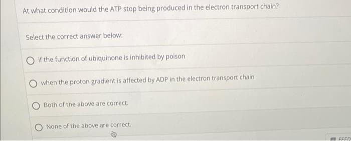 At what condition would the ATP stop being produced in the electron transport chain?
Select the correct answer below:
if the function of ubiquinone is inhibited by poison
when the proton gradient is affected by ADP in the electron transport chain
Both of the above are correct.
None of the above are correct..
FEED